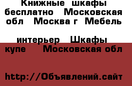 Книжные  шкафы бесплатно - Московская обл., Москва г. Мебель, интерьер » Шкафы, купе   . Московская обл.